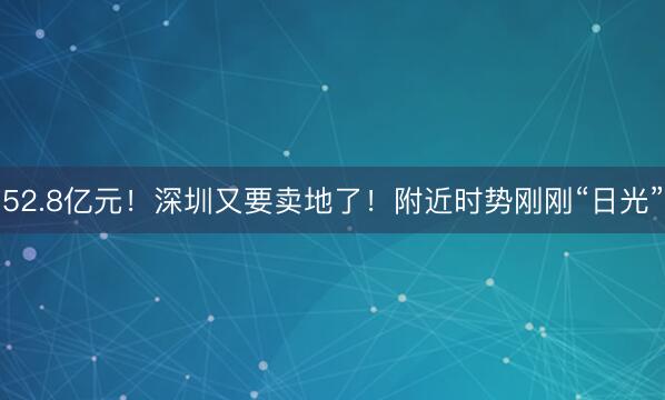 52.8亿元！深圳又要卖地了！附近时势刚刚“日光”