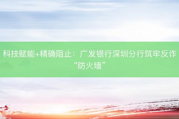 科技赋能+精确阻止：广发银行深圳分行筑牢反诈“防火墙”