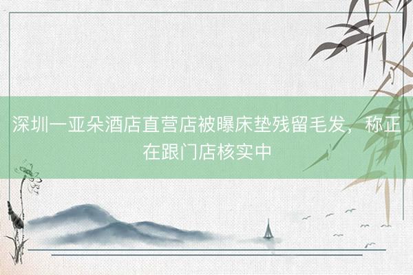 深圳一亚朵酒店直营店被曝床垫残留毛发，称正在跟门店核实中