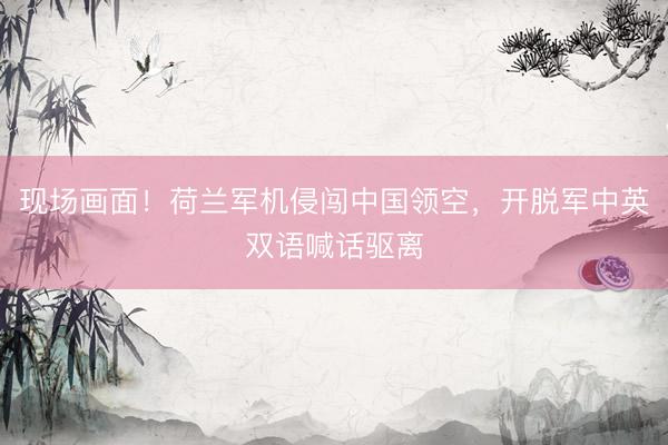 现场画面！荷兰军机侵闯中国领空，开脱军中英双语喊话驱离