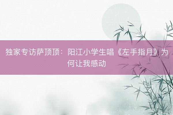 独家专访萨顶顶：阳江小学生唱《左手指月》为何让我感动