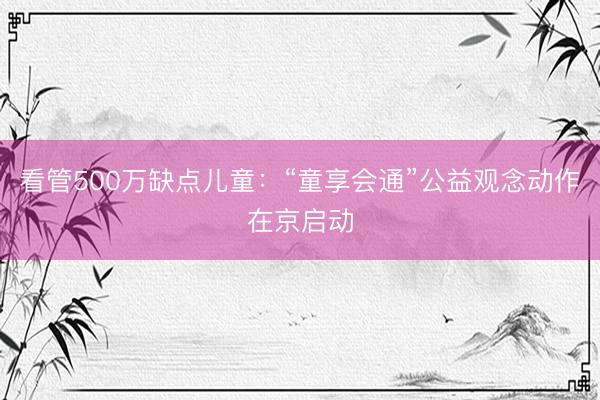 看管500万缺点儿童：“童享会通”公益观念动作在京启动