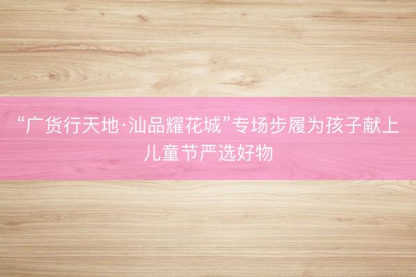 “广货行天地·汕品耀花城”专场步履为孩子献上儿童节严选好物