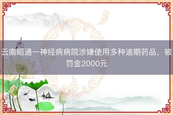 云南昭通一神经病病院涉嫌使用多种逾期药品，被罚金2000元