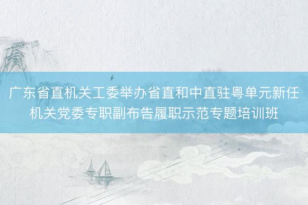 广东省直机关工委举办省直和中直驻粤单元新任机关党委专职副布告履职示范专题培训班
