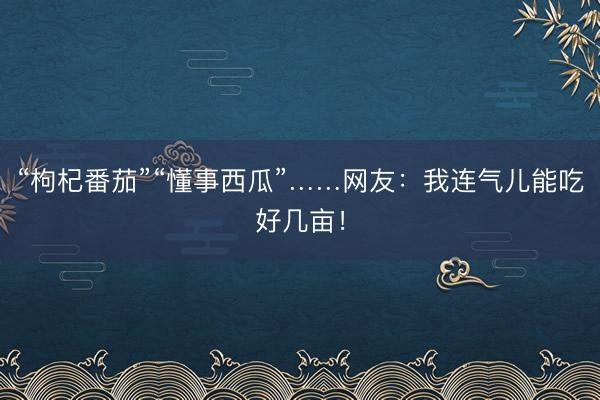 “枸杞番茄”“懂事西瓜”……网友：我连气儿能吃好几亩！