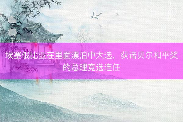 埃塞俄比亚在里面漂泊中大选,获诺贝尔和平奖的总理竞选连任