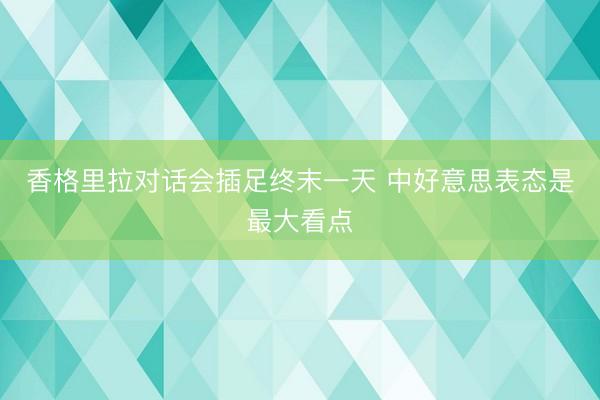 香格里拉对话会插足终末一天 中好意思表态是最大看点