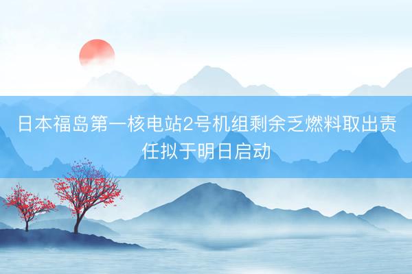 日本福岛第一核电站2号机组剩余乏燃料取出责任拟于明日启动