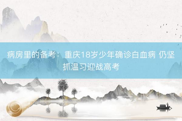 病房里的备考：重庆18岁少年确诊白血病 仍坚抓温习迎战高考