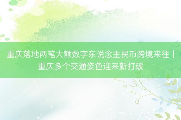 重庆落地两笔大额数字东说念主民币跨境来往｜重庆多个交通姿色迎来新打破