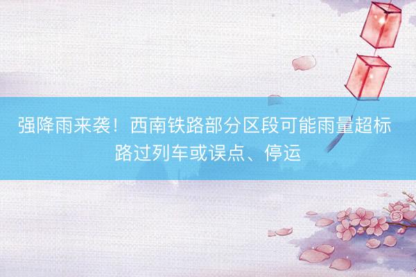 强降雨来袭！西南铁路部分区段可能雨量超标 路过列车或误点、停运