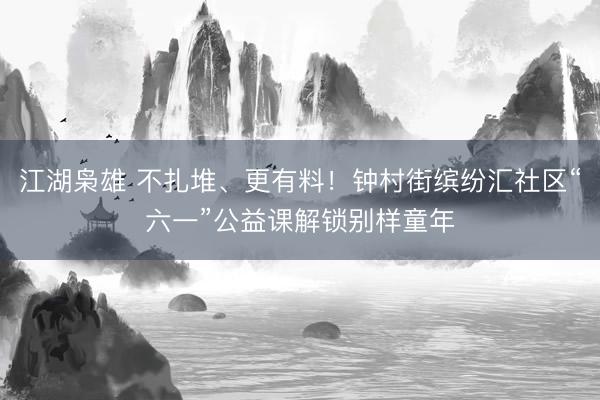 江湖枭雄 不扎堆、更有料！钟村街缤纷汇社区“六一”公益课解锁别样童年