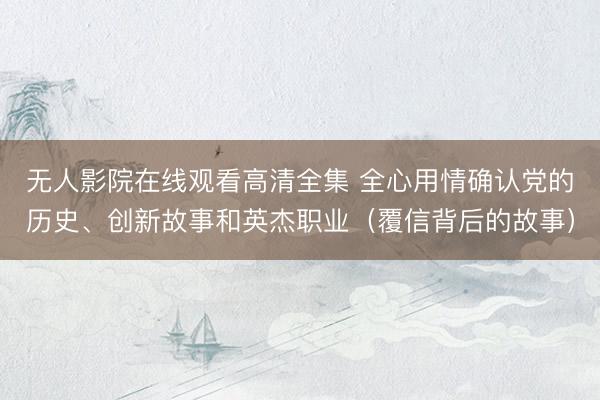 无人影院在线观看高清全集 全心用情确认党的历史、创新故事和英杰职业（覆信背后的故事）