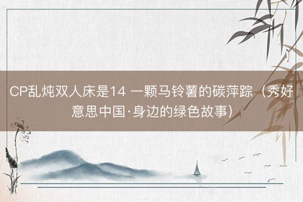 CP乱炖双人床是14 一颗马铃薯的碳萍踪（秀好意思中国·身边的绿色故事）