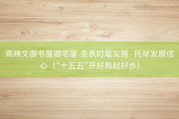 高辣文御书屋御宅屋 圭表时髦实施  托举发展信心（“十五五”开好局起好步）
