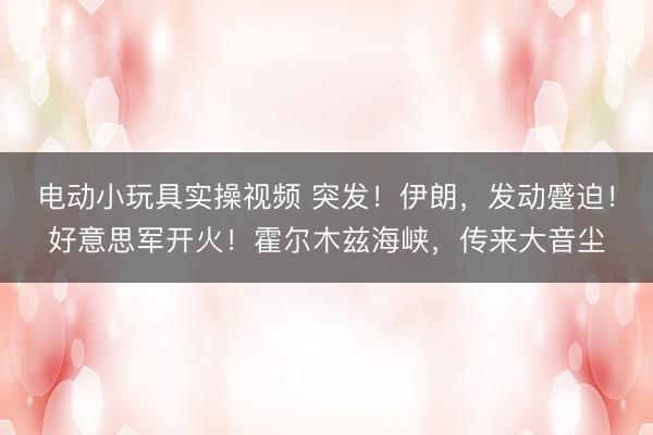 电动小玩具实操视频 突发！伊朗，发动蹙迫！好意思军开火！霍尔木兹海峡，传来大音尘
