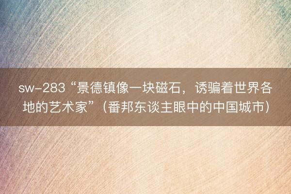 sw-283 “景德镇像一块磁石，诱骗着世界各地的艺术家”（番邦东谈主眼中的中国城市）
