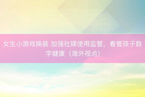 女生小游戏换装 加强社媒使用监管，看管孩子数字健康（海外视点）