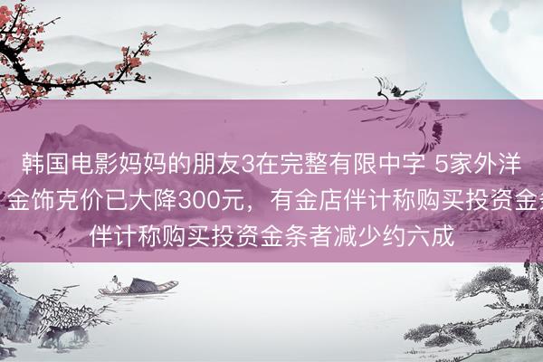 韩国电影妈妈的朋友3在完整有限中字 5家外洋大行唱空金价，金饰克价已大降300元，有金店伴计称购买投资金条者减少约六成