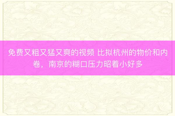 免费又粗又猛又爽的视频 比拟杭州的物价和内卷，南京的糊口压力昭着小好多
