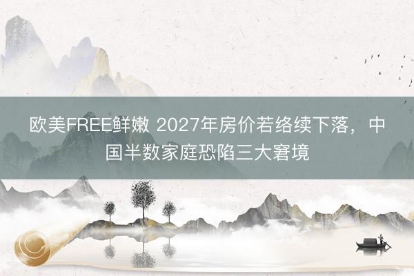 欧美FREE鲜嫩 2027年房价若络续下落，中国半数家庭恐陷三大窘境