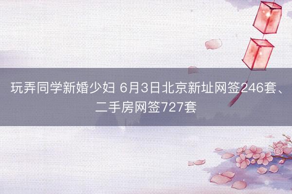 玩弄同学新婚少妇 6月3日北京新址网签246套、二手房网签727套