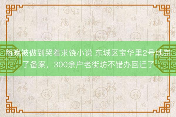 每晚被做到哭着求饶小说 东城区宝华里2号地完了备案，300余户老街坊不错办回迁了