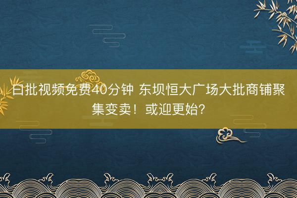曰批视频免费40分钟 东坝恒大广场大批商铺聚集变卖！或迎更始？