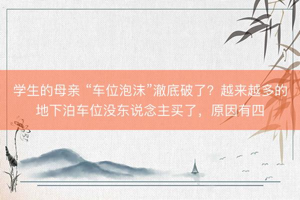 学生的母亲 “车位泡沫”澈底破了？越来越多的地下泊车位没东说念主买了，原因有四
