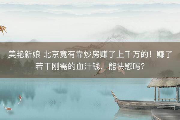 美艳新娘 北京竟有靠炒房赚了上千万的！赚了若干刚需的血汗钱，能快慰吗？