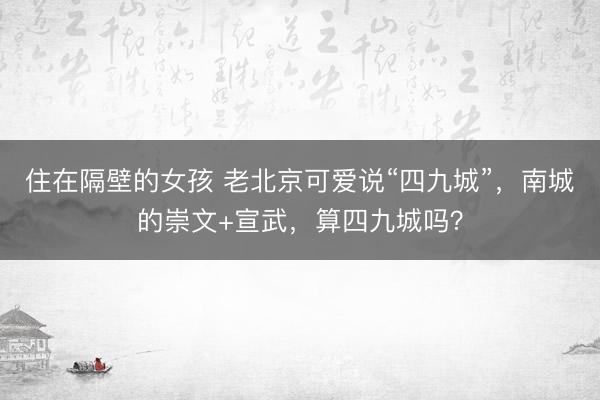 住在隔壁的女孩 老北京可爱说“四九城”，南城的崇文+宣武，算四九城吗？