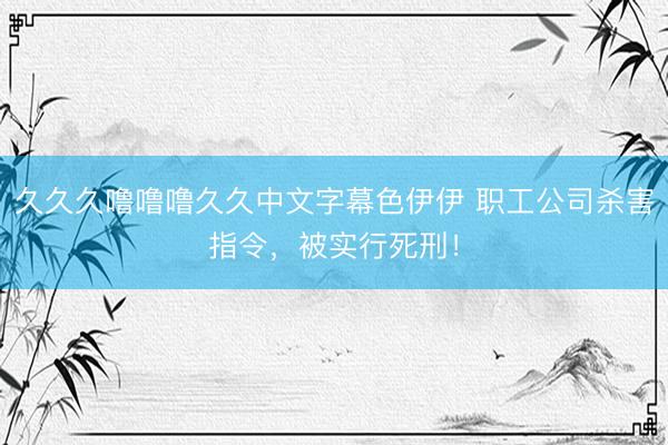 久久久噜噜噜久久中文字幕色伊伊 职工公司杀害指令，被实行死刑！
