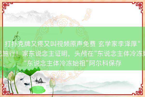 打扑克牌又疼又叫视频原声免费 玄学家李泽厚“冷冻头颅”遗嘱已施行！家东说念主证明，头颅在“东说念主体冷冻始祖”阿尔科保存