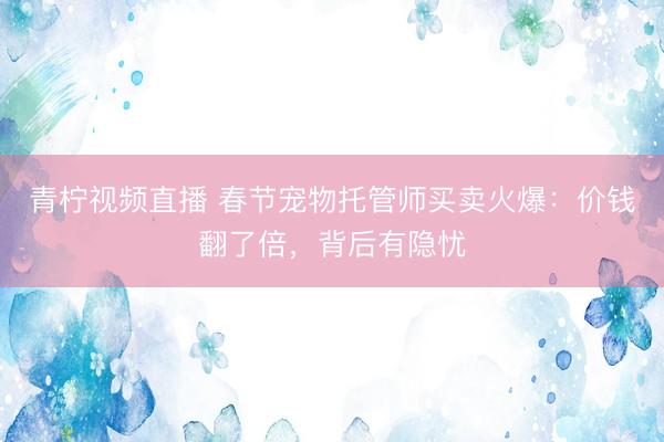 青柠视频直播 春节宠物托管师买卖火爆：价钱翻了倍，背后有隐忧