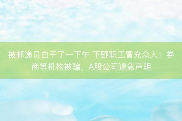 被邮递员白干了一下午 下野职工冒充众人！券商等机构被骗，A股公司遑急声明