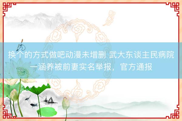 换个的方式做吧动漫未增删 武大东谈主民病院一涵养被前妻实名举报，官方通报