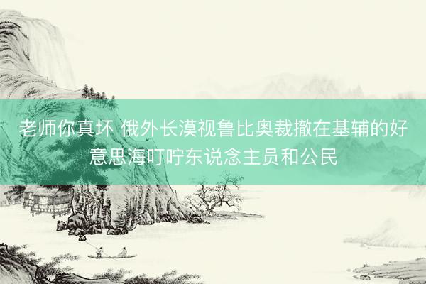 老师你真坏 俄外长漠视鲁比奥裁撤在基辅的好意思海叮咛东说念主员和公民