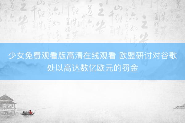 少女免费观看版高清在线观看 欧盟研讨对谷歌处以高达数亿欧元的罚金