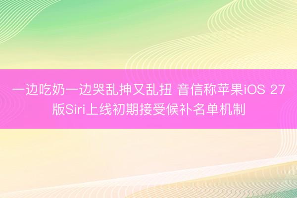 一边吃奶一边哭乱抻又乱扭 音信称苹果iOS 27版Siri上线初期接受候补名单机制