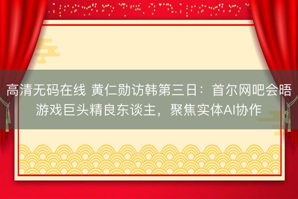 高清无码在线 黄仁勋访韩第三日：首尔网吧会晤游戏巨头精良东谈主，聚焦实体AI协作