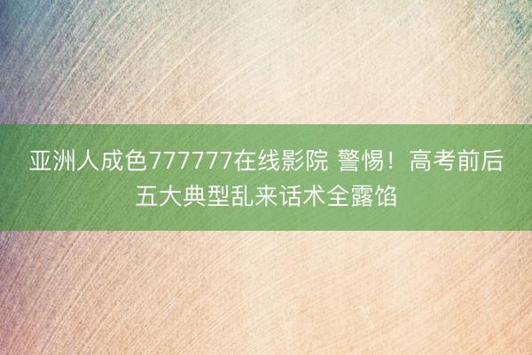 亚洲人成色777777在线影院 警惕！高考前后五大典型乱来话术全露馅