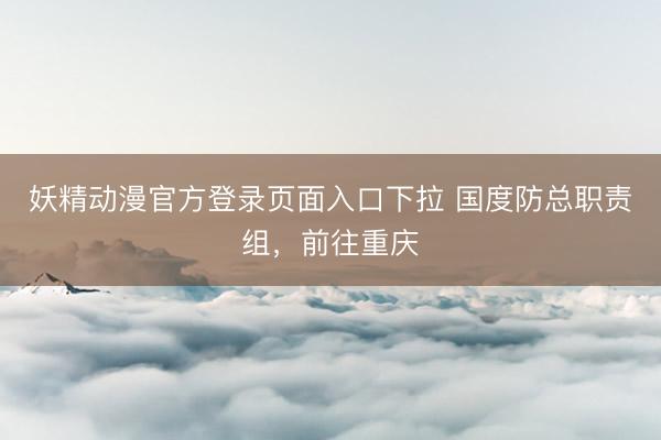 妖精动漫官方登录页面入口下拉 国度防总职责组,前往重庆