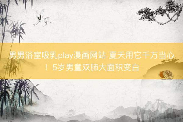 男男浴室吸乳play漫画网站 夏天用它千万当心!5岁男童双肺大面积变白