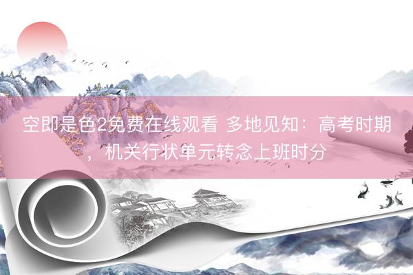 空即是色2免费在线观看 多地见知：高考时期，机关行状单元转念上班时分