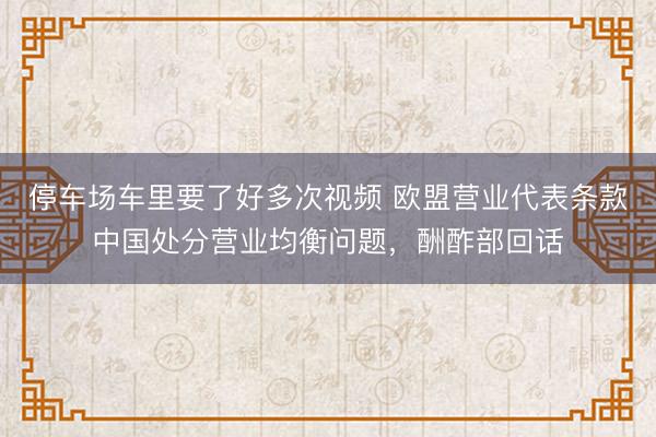 停车场车里要了好多次视频 欧盟营业代表条款中国处分营业均衡问题，酬酢部回话