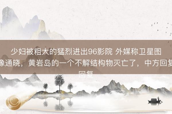 少妇被粗大的猛烈进出96影院 外媒称卫星图像通晓，黄岩岛的一个不解结构物灭亡了，中方回复