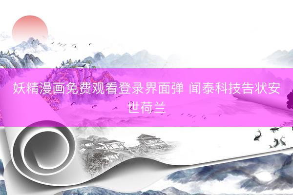 妖精漫画免费观看登录界面弹 闻泰科技告状安世荷兰