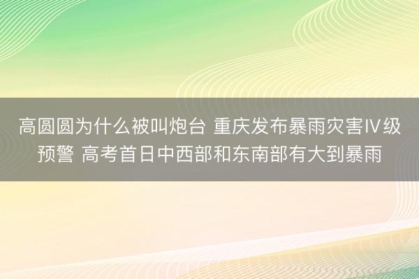 高圆圆为什么被叫炮台 重庆发布暴雨灾害Ⅳ级预警 高考首日中西部和东南部有大到暴雨
