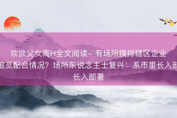 欢欲父女高H全文阅读- 有场所摸排辖区企业与追觅配合情况？场所东说念主士复兴：系市里长入部署